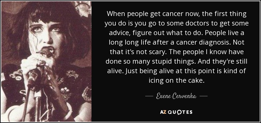 When people get cancer now, the first thing you do is you go to some doctors to get some advice, figure out what to do. People live a long long life after a cancer diagnosis. Not that it's not scary. The people I know have done so many stupid things. And they're still alive. Just being alive at this point is kind of icing on the cake. - Exene Cervenka