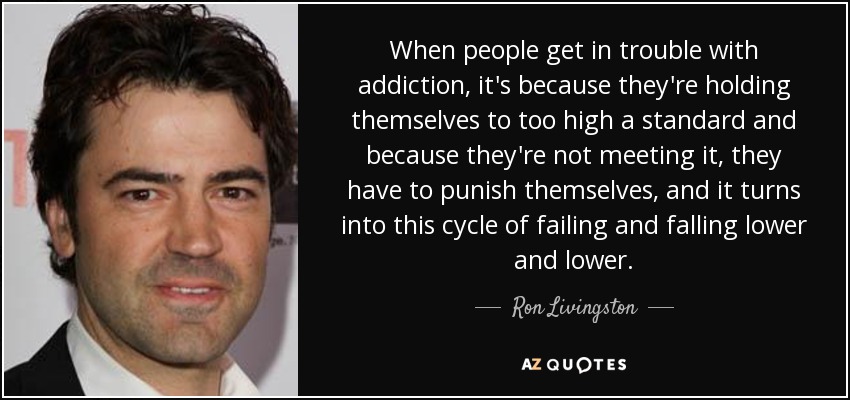 When people get in trouble with addiction, it's because they're holding themselves to too high a standard and because they're not meeting it, they have to punish themselves, and it turns into this cycle of failing and falling lower and lower. - Ron Livingston