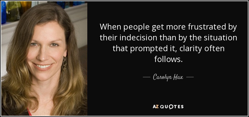 When people get more frustrated by their indecision than by the situation that prompted it, clarity often follows. - Carolyn Hax