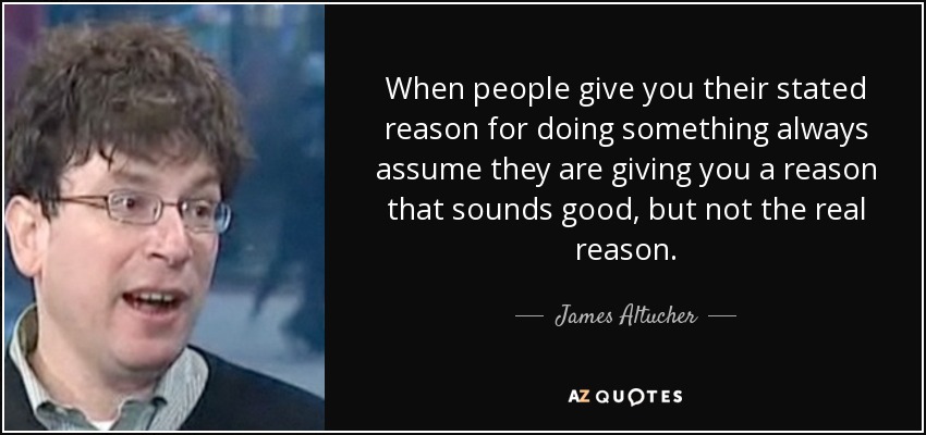 When people give you their stated reason for doing something always assume they are giving you a reason that sounds good, but not the real reason. - James Altucher