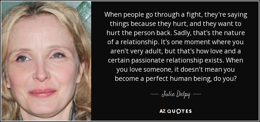 When people go through a fight, they're saying things because they hurt, and they want to hurt the person back. Sadly, that's the nature of a relationship. It's one moment where you aren't very adult, but that's how love and a certain passionate relationship exists. When you love someone, it doesn't mean you become a perfect human being, do you? - Julie Delpy