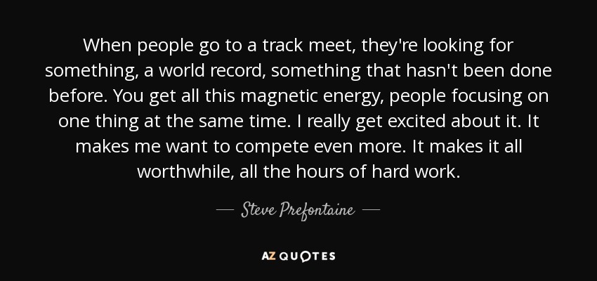 When people go to a track meet, they're looking for something, a world record, something that hasn't been done before. You get all this magnetic energy, people focusing on one thing at the same time. I really get excited about it. It makes me want to compete even more. It makes it all worthwhile, all the hours of hard work. - Steve Prefontaine