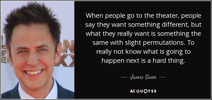 When people go to the theater, people say they want something different, but what they really want is something the same with slight permutations. To really not know what is going to happen next is a hard thing. - James Gunn