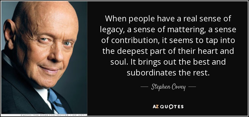 When people have a real sense of legacy, a sense of mattering, a sense of contribution, it seems to tap into the deepest part of their heart and soul. It brings out the best and subordinates the rest. - Stephen Covey