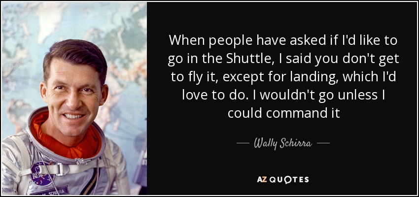 When people have asked if I'd like to go in the Shuttle, I said you don't get to fly it, except for landing, which I'd love to do. I wouldn't go unless I could command it - Wally Schirra