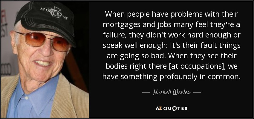 When people have problems with their mortgages and jobs many feel they're a failure, they didn't work hard enough or speak well enough: It's their fault things are going so bad. When they see their bodies right there [at occupations], we have something profoundly in common. - Haskell Wexler