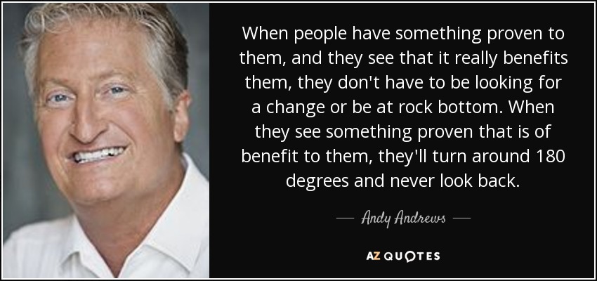 When people have something proven to them, and they see that it really benefits them, they don't have to be looking for a change or be at rock bottom. When they see something proven that is of benefit to them, they'll turn around 180 degrees and never look back. - Andy Andrews