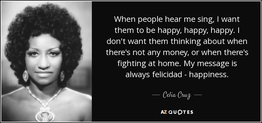 When people hear me sing, I want them to be happy, happy, happy. I don't want them thinking about when there's not any money, or when there's fighting at home. My message is always felicidad - happiness. - Celia Cruz