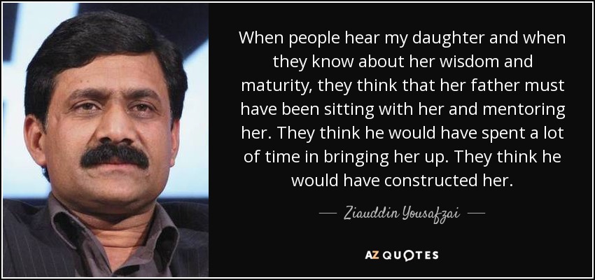 When people hear my daughter and when they know about her wisdom and maturity, they think that her father must have been sitting with her and mentoring her. They think he would have spent a lot of time in bringing her up. They think he would have constructed her. - Ziauddin Yousafzai