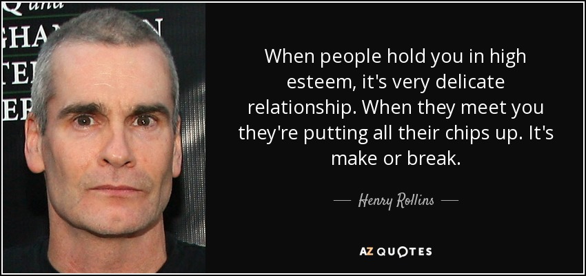 When people hold you in high esteem, it's very delicate relationship. When they meet you they're putting all their chips up. It's make or break. - Henry Rollins