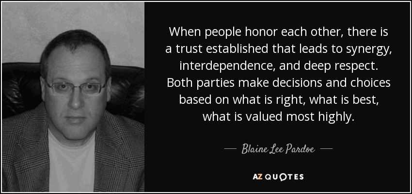 When people honor each other, there is a trust established that leads to synergy, interdependence, and deep respect. Both parties make decisions and choices based on what is right, what is best, what is valued most highly. - Blaine Lee Pardoe