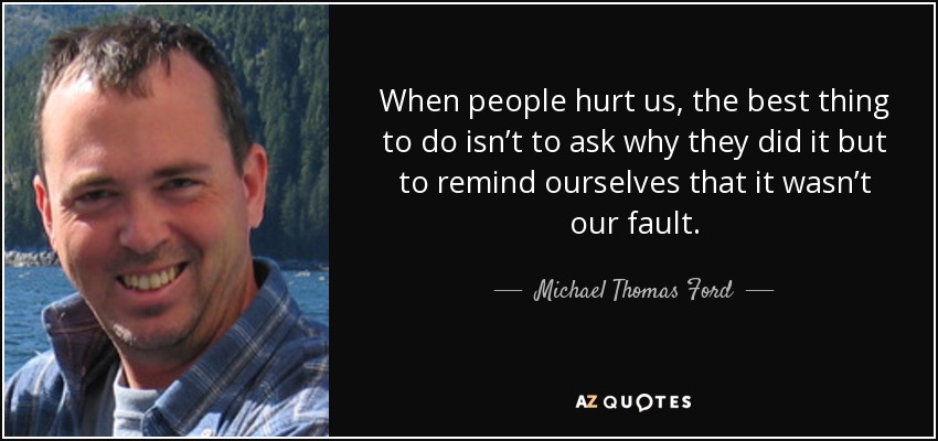 When people hurt us, the best thing to do isn’t to ask why they did it but to remind ourselves that it wasn’t our fault. - Michael Thomas Ford