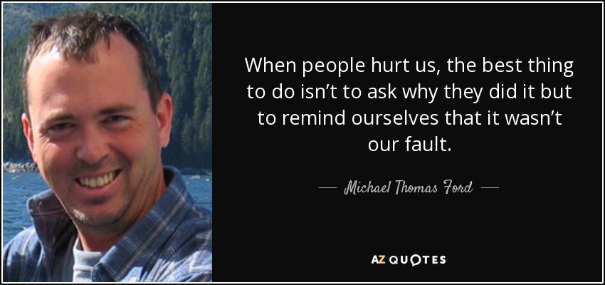 When people hurt us, the best thing to do isn’t to ask why they did it but to remind ourselves that it wasn’t our fault. - Michael Thomas Ford