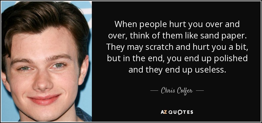 When people hurt you over and over, think of them like sand paper. They may scratch and hurt you a bit, but in the end, you end up polished and they end up useless. - Chris Colfer
