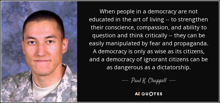 When people in a democracy are not educated in the art of living -- to strengthen their conscience, compassion, and ability to question and think critically -- they can be easily manipulated by fear and propaganda. A democracy is only as wise as its citizens, and a democracy of ignorant citizens can be as dangerous as a dictatorship. - Paul K. Chappell