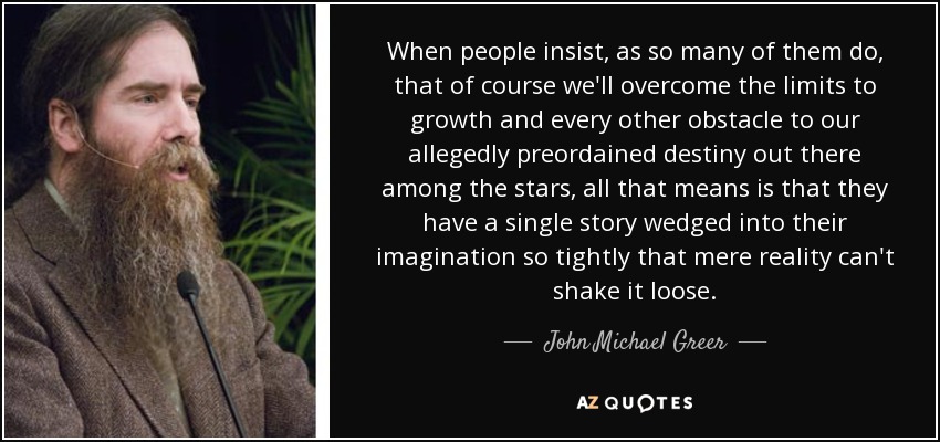 When people insist, as so many of them do, that of course we'll overcome the limits to growth and every other obstacle to our allegedly preordained destiny out there among the stars, all that means is that they have a single story wedged into their imagination so tightly that mere reality can't shake it loose. - John Michael Greer