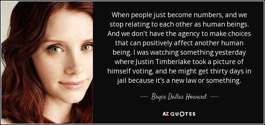 When people just become numbers, and we stop relating to each other as human beings. And we don't have the agency to make choices that can positively affect another human being. I was watching something yesterday where Justin Timberlake took a picture of himself voting, and he might get thirty days in jail because it's a new law or something. - Bryce Dallas Howard