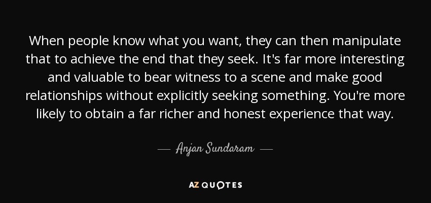 When people know what you want, they can then manipulate that to achieve the end that they seek. It's far more interesting and valuable to bear witness to a scene and make good relationships without explicitly seeking something. You're more likely to obtain a far richer and honest experience that way. - Anjan Sundaram