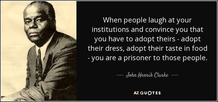 When people laugh at your institutions and convince you that you have to adopt theirs - adopt their dress, adopt their taste in food - you are a prisoner to those people. - John Henrik Clarke