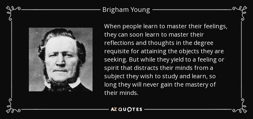When people learn to master their feelings, they can soon learn to master their reflections and thoughts in the degree requisite for attaining the objects they are seeking. But while they yield to a feeling or spirit that distracts their minds from a subject they wish to study and learn, so long they will never gain the mastery of their minds. - Brigham Young