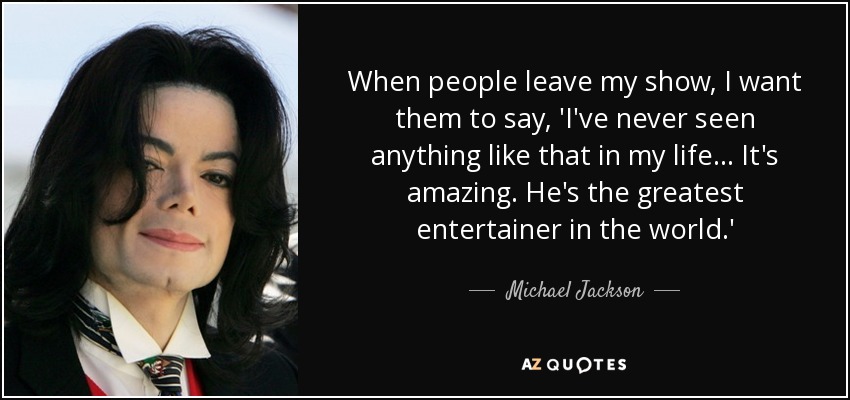 When people leave my show, I want them to say, 'I've never seen anything like that in my life ... It's amazing. He's the greatest entertainer in the world.' - Michael Jackson