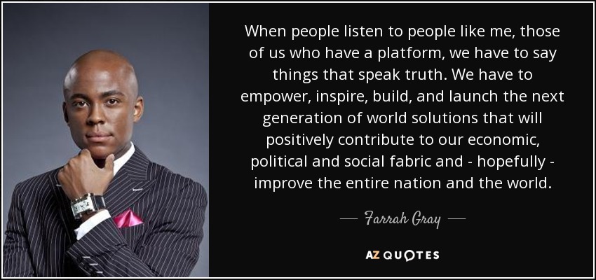 When people listen to people like me, those of us who have a platform, we have to say things that speak truth. We have to empower, inspire, build, and launch the next generation of world solutions that will positively contribute to our economic, political and social fabric and - hopefully - improve the entire nation and the world. - Farrah Gray