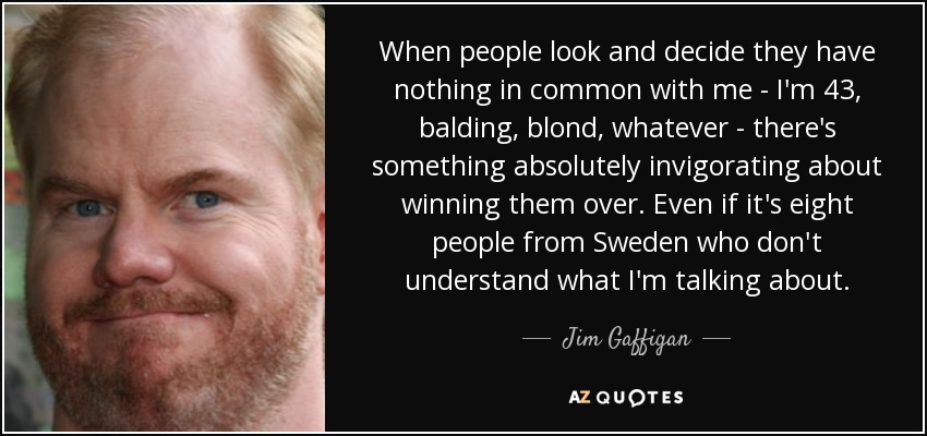 When people look and decide they have nothing in common with me - I'm 43, balding, blond, whatever - there's something absolutely invigorating about winning them over. Even if it's eight people from Sweden who don't understand what I'm talking about. - Jim Gaffigan