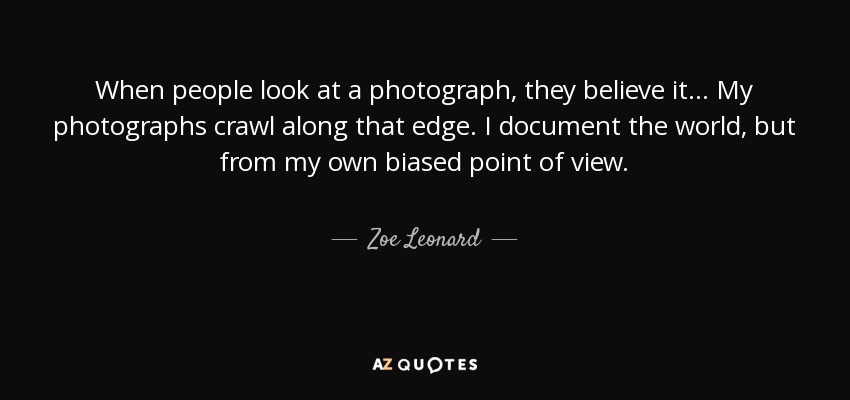 When people look at a photograph, they believe it... My photographs crawl along that edge. I document the world, but from my own biased point of view. - Zoe Leonard