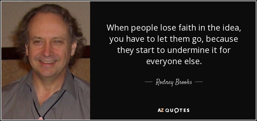 When people lose faith in the idea, you have to let them go, because they start to undermine it for everyone else. - Rodney Brooks