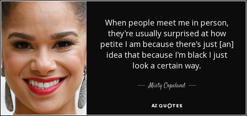 When people meet me in person, they're usually surprised at how petite I am because there's just [an] idea that because I'm black I just look a certain way. - Misty Copeland