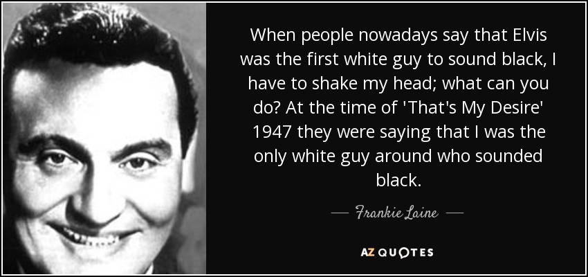 When people nowadays say that Elvis was the first white guy to sound black, I have to shake my head; what can you do? At the time of 'That's My Desire' 1947 they were saying that I was the only white guy around who sounded black. - Frankie Laine