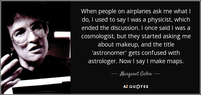 When people on airplanes ask me what I do, I used to say I was a physicist, which ended the discussion. I once said I was a cosmologist, but they started asking me about makeup, and the title 'astronomer' gets confused with astrologer. Now I say I make maps. - Margaret Geller