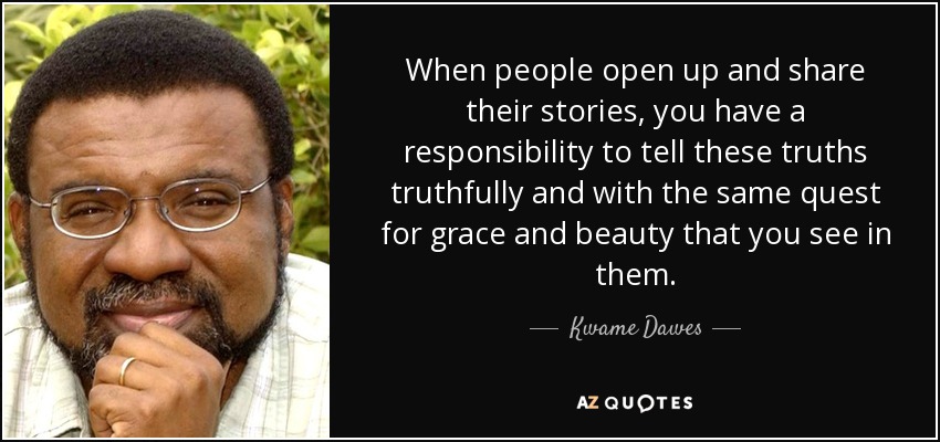 When people open up and share their stories, you have a responsibility to tell these truths truthfully and with the same quest for grace and beauty that you see in them. - Kwame Dawes