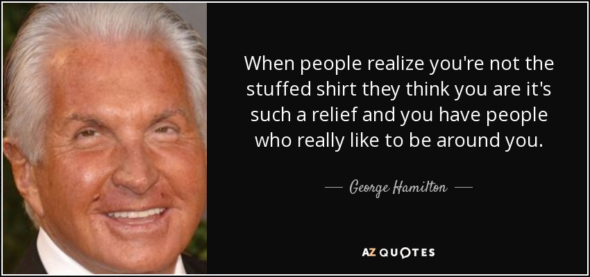 When people realize you're not the stuffed shirt they think you are it's such a relief and you have people who really like to be around you. - George Hamilton