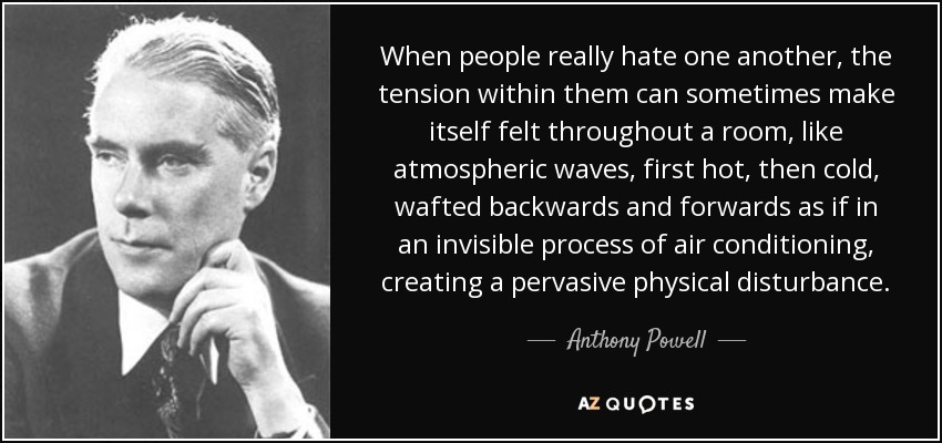 When people really hate one another, the tension within them can sometimes make itself felt throughout a room, like atmospheric waves, first hot, then cold, wafted backwards and forwards as if in an invisible process of air conditioning, creating a pervasive physical disturbance. - Anthony Powell