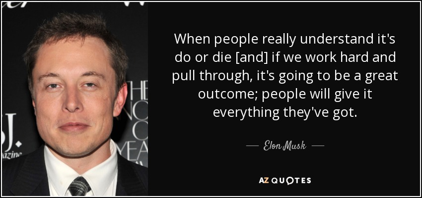 When people really understand it's do or die [and] if we work hard and pull through, it's going to be a great outcome; people will give it everything they've got. - Elon Musk