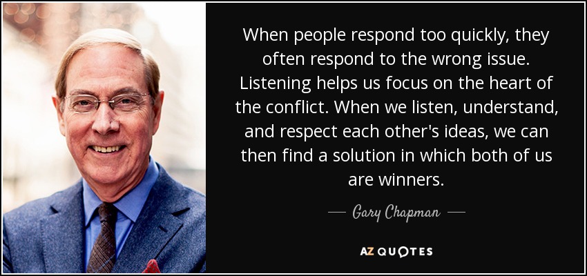 When people respond too quickly, they often respond to the wrong issue. Listening helps us focus on the heart of the conflict. When we listen, understand, and respect each other's ideas, we can then find a solution in which both of us are winners. - Gary Chapman