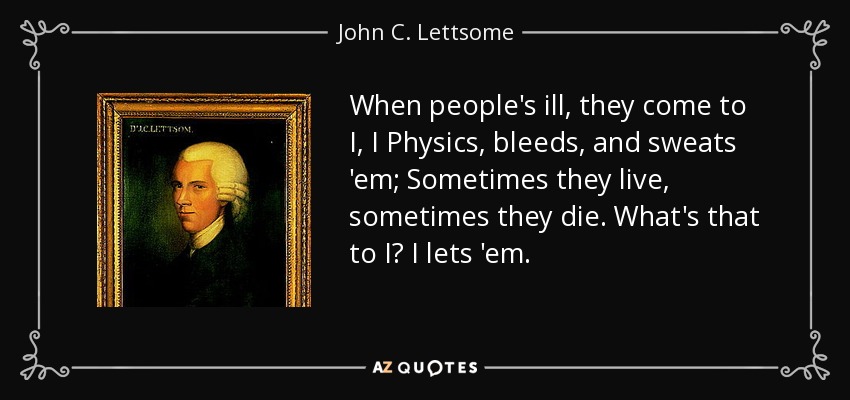 When people's ill, they come to I, I Physics, bleeds, and sweats 'em; Sometimes they live, sometimes they die. What's that to I? I lets 'em. - John C. Lettsome