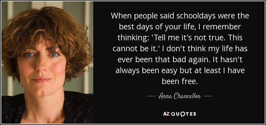 When people said schooldays were the best days of your life, I remember thinking: 'Tell me it's not true. This cannot be it.' I don't think my life has ever been that bad again. It hasn't always been easy but at least I have been free. - Anna Chancellor