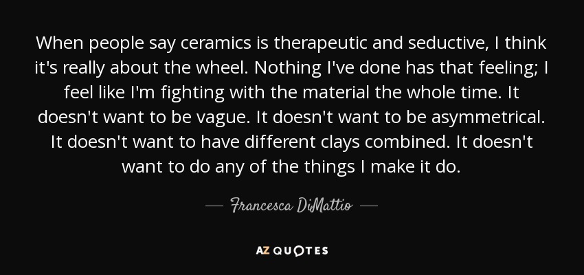 When people say ceramics is therapeutic and seductive, I think it's really about the wheel. Nothing I've done has that feeling; I feel like I'm fighting with the material the whole time. It doesn't want to be vague. It doesn't want to be asymmetrical. It doesn't want to have different clays combined. It doesn't want to do any of the things I make it do. - Francesca DiMattio