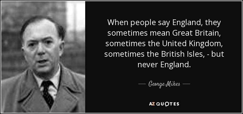 When people say England, they sometimes mean Great Britain, sometimes the United Kingdom, sometimes the British Isles, - but never England. - George Mikes