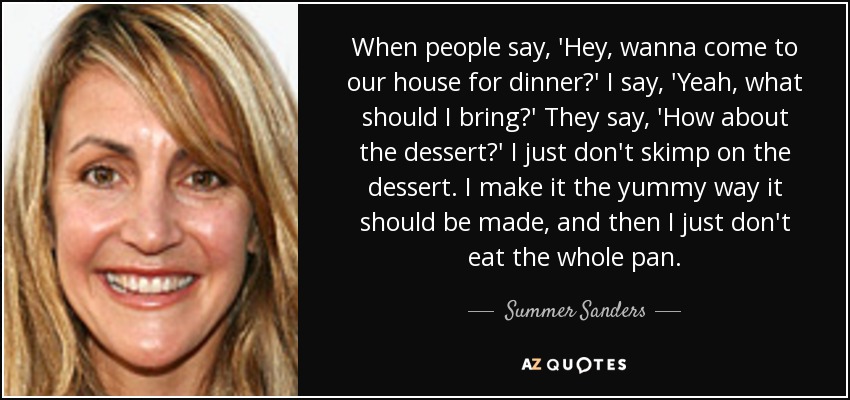 When people say, 'Hey, wanna come to our house for dinner?' I say, 'Yeah, what should I bring?' They say, 'How about the dessert?' I just don't skimp on the dessert. I make it the yummy way it should be made, and then I just don't eat the whole pan. - Summer Sanders