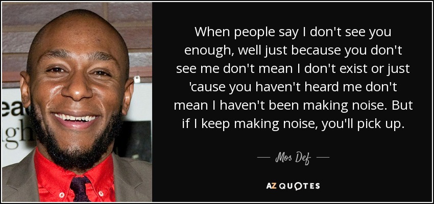 When people say I don't see you enough, well just because you don't see me don't mean I don't exist or just 'cause you haven't heard me don't mean I haven't been making noise. But if I keep making noise, you'll pick up. - Mos Def