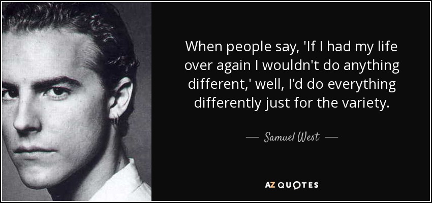 When people say, 'If I had my life over again I wouldn't do anything different,' well, I'd do everything differently just for the variety. - Samuel West