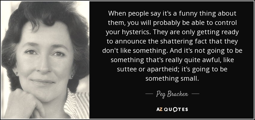 When people say it's a funny thing about them, you will probably be able to control your hysterics. They are only getting ready to announce the shattering fact that they don't like something. And it's not going to be something that's really quite awful, like suttee or apartheid; it's going to be something small. - Peg Bracken
