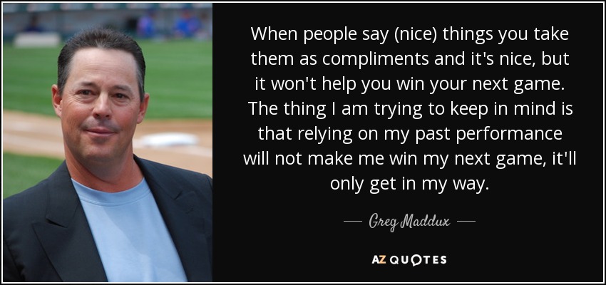 When people say (nice) things you take them as compliments and it's nice, but it won't help you win your next game. The thing I am trying to keep in mind is that relying on my past performance will not make me win my next game, it'll only get in my way. - Greg Maddux