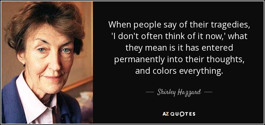 When people say of their tragedies, 'I don't often think of it now,' what they mean is it has entered permanently into their thoughts, and colors everything. - Shirley Hazzard