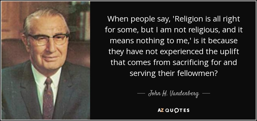 When people say, 'Religion is all right for some, but I am not religious, and it means nothing to me,' is it because they have not experienced the uplift that comes from sacrificing for and serving their fellowmen? - John H. Vandenberg
