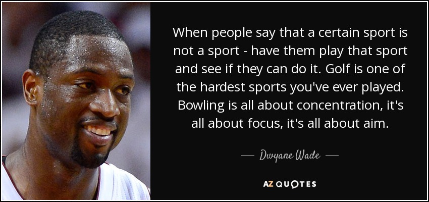 When people say that a certain sport is not a sport - have them play that sport and see if they can do it. Golf is one of the hardest sports you've ever played. Bowling is all about concentration, it's all about focus, it's all about aim. - Dwyane Wade