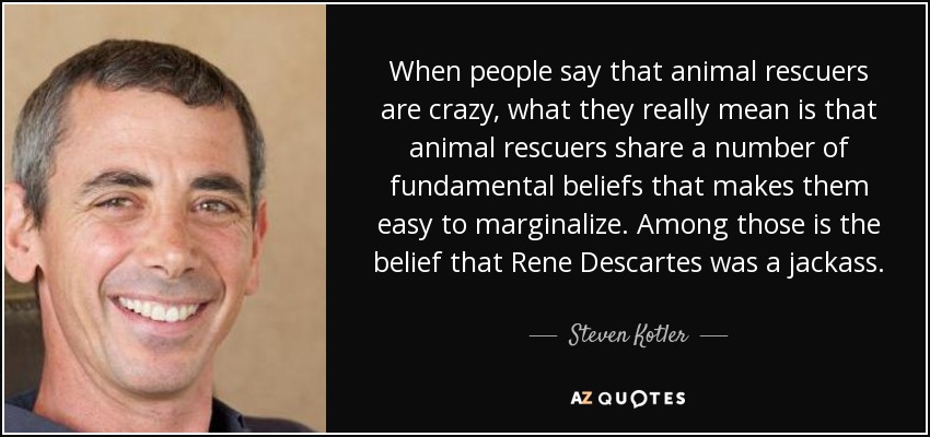 When people say that animal rescuers are crazy, what they really mean is that animal rescuers share a number of fundamental beliefs that makes them easy to marginalize. Among those is the belief that Rene Descartes was a jackass. - Steven Kotler